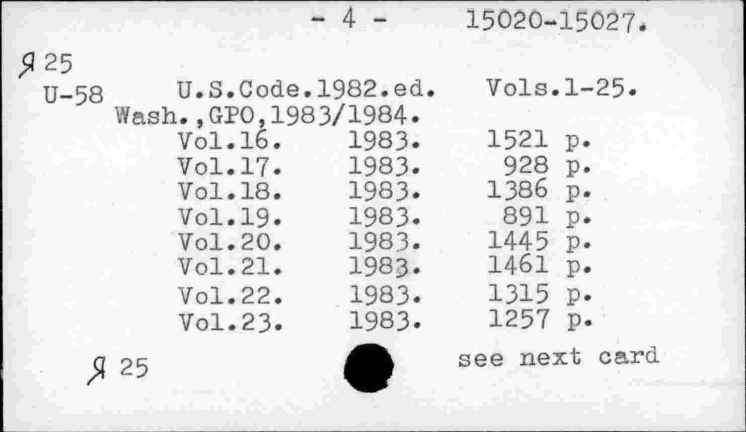 ﻿>J25
- 4 -
15020-15027
U-58	U.S.Code.1982.ed.		Vols.1-25.	
Wash.,GP0,1983/1984. Vol.16.	1983.			1521	P*
	Vol.17.	1983.	928	P.
	Vol.18.	1983.	1386	P*
	Vol.19.	1983.	891	P*
	Vol.20.	1983.	1445	P.
	Vol.21.	1983.	1461	P-
	Vol.22.	1983.	1315	P.
	Vol.23.	1983.	1257	P*
25		•	see next card	